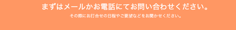 まずはメールかお電話にてお問い合わせください。その際にお打合せの日程やご要望などをお聞かせください。