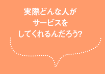 実際どんな人がサービスをしてくれるんだろう?