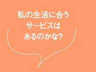 私の生活に合うサービスはあるのかな?