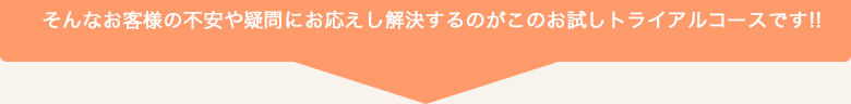 そんなお客様の不安や疑問にお応えし解決するのがこのお試しトライアルコースです!!