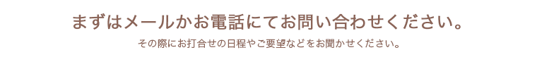 まずはメールかお電話にてお問い合わせください。その際にお打合せの日程やご要望などをお聞かせください。